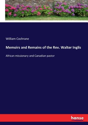 Memoirs and Remains of the Rev. Walter Inglis: African missionary and Canadian pastor - Cochrane, William