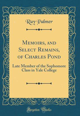 Memoirs, and Select Remains, of Charles Pond: Late Member of the Sophomore Class in Yale College (Classic Reprint) - Palmer, Ray