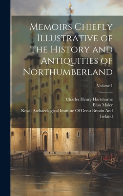 Memoirs Chiefly Illustrative of the History and Antiquities of Northumberland; Volume 1 - Hartshorne, Charles Henry, and Maier, Elisa, and Royal Archaeological Institute of Great (Creator)