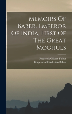 Memoirs Of Baber, Emperor Of India, First Of The Great Moghuls - Babur, Emperor of Hindustan 1483-1530 (Creator), and Gilbert, Talbot Frederick