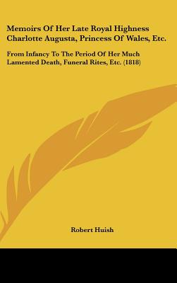 Memoirs Of Her Late Royal Highness Charlotte Augusta, Princess Of Wales, Etc.: From Infancy To The Period Of Her Much Lamented Death, Funeral Rites, Etc. (1818) - Huish, Robert