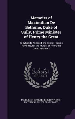 Memoirs of Maximilian De Bethune, Duke of Sully, Prime Minister of Henry the Great: To Which Is Annexed, the Trial of Francis Ravaillac, for the Murder of Henry the Great, Volume 3 - de Sully, Maximilien Bthune, and De Loges, Pierre-Mathurin L'Ecluse Des