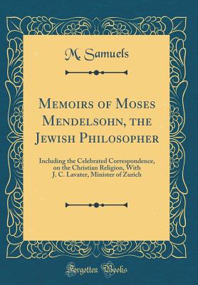 Memoirs of Moses Mendelsohn, the Jewish Philosopher: Including the Celebrated Correspondence, on the Christian Religion, with J. C. Lavater, Minister of Zurich (Classic Reprint) - Samuels, M