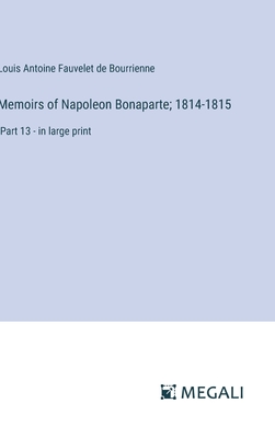 Memoirs of Napoleon Bonaparte; 1814-1815: Part 13 - in large print - Bourrienne, Louis Antoine Fauvelet de