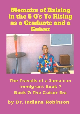 Memoirs of Raising in the 5 G's To Rising as a Graduate and a Guiser The Travails of a Jamaican Immigrant Book 7: The Guiser Era - Robinson, Indiana, Dr.