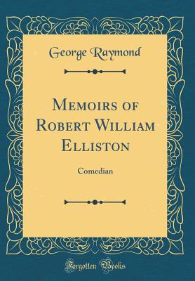 Memoirs of Robert William Elliston: Comedian (Classic Reprint) - Raymond, George