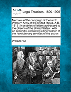 Memoirs of the Campaign of the North Western Army of the United States, A.D. 1812: In a Series of Letters Addressed to the Citizens of the United States: With an Appendix, Containing a Brief Sketch of the Revolutionary Services of the Author. - Hull, William