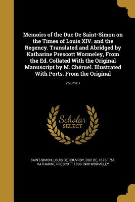 Memoirs of the Duc De Saint-Simon on the Times of Louis XIV. and the Regency. Translated and Abridged by Katharine Prescott Wormeley, From the Ed. Collated With the Original Manuscript by M. Chruel. Illustrated With Ports. From the Original; Volume 1 - Saint-Simon, Louis De Rouvroy Duc De (Creator), and Wormeley, Katharine Prescott 1830-1908