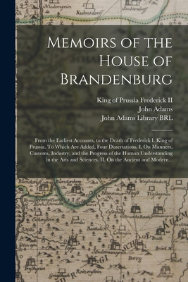 Memoirs of the House of Brandenburg: From the Earliest Accounts, to the Death of Frederick I. King of Prussia. To Which Are Added, Four Dissertations. I. On Manners, Customs, Industry, and the Progress of the Human Understanding in the Arts And... - Frederick, King of Prussia 1712-1, II (Creator), and Adams, John 1735-1826 (Creator), and John Adams Library (Boston Public...