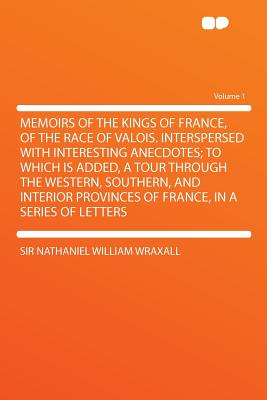 Memoirs of the Kings of France, of the Race of Valois: Interspersed With Interesting Anecdotes; to Which Is Added, a Tour Through the Western, Southern, and Interior Provinces of France, in a Series of Letters - Wraxall, Sir Nathaniel William (Creator)