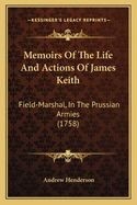 Memoirs of the Life and Actions of James Keith: Field-Marshal, in the Prussian Armies. Containing His Conduct in the Muscovite Wars Against the Turks and Swedes; And His Behaviour in the Service of the King of Prussia Against the French and Austrians. by