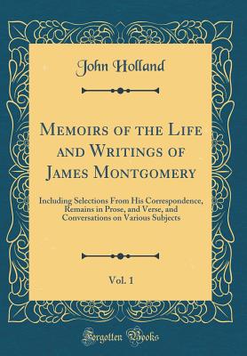 Memoirs of the Life and Writings of James Montgomery, Vol. 1: Including Selections from His Correspondence, Remains in Prose, and Verse, and Conversations on Various Subjects (Classic Reprint) - Holland, John
