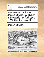 Memoirs of the Life of James Mitchell of Dykes, in the Parish of Ardrossan. ... Written by Himself