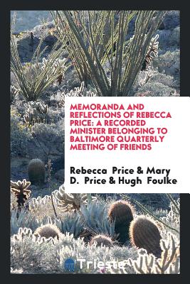 Memoranda and Reflections of Rebecca Price: A Recorded Minister Belonging to Baltimore Quarterly Meeting of Friends - Price, Rebecca, and Price, Mary D, and Foulke, Hugh