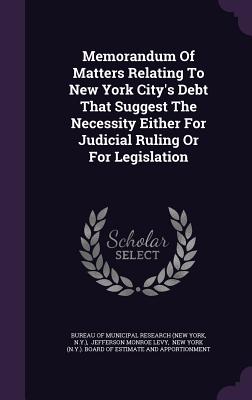 Memorandum Of Matters Relating To New York City's Debt That Suggest The Necessity Either For Judicial Ruling Or For Legislation - Bureau of Municipal Research (New York (Creator), and N y ), and Jefferson Monroe Levy (Creator)