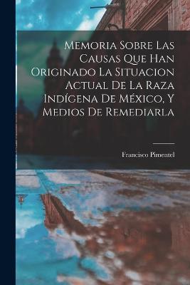 Memoria Sobre Las Causas Que Han Originado La Situacion Actual De La Raza Indgena De Mxico, Y Medios De Remediarla - Pimentel, Francisco