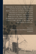 Memorial of Enoch Brown and Eleven Scholars Who Were Massacred in Antrim Township, Franklin County, Pa. by the Indians During the Pontiac War, July 26, 1764, Containing Addresses of George W. Ziegler, Cyrus Cort, Peter A. Witmer... at the Dedication Of...