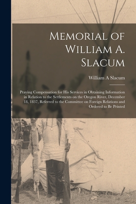 Memorial of William A. Slacum [microform]: Praying Compensation for His Services in Obtaining Information in Relation to the Settlements on the Oregon River, December 18, 1837, Referred to the Committee on Foreign Relations and Ordered to Be Printed - Slacum, William A