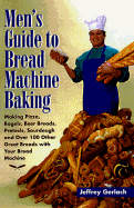 Men's Guide to Bread Machine Baking: Making Pizza, Bagels, Beer Bread, Pretzels, Sourdough, and Over 100 Other Great Breads with Your Bread Machine