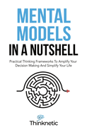 Mental Models In A Nutshell: Practical Thinking Frameworks To Amplify Your Decision Making And Simplify Your Life