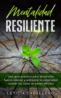 Mentalidad Resiliente: Una gu?a prctica para desarrollar fuerza interior y enfrentar la adversidad cuando las cosas se ponen dif?ciles - Caballero, Leticia