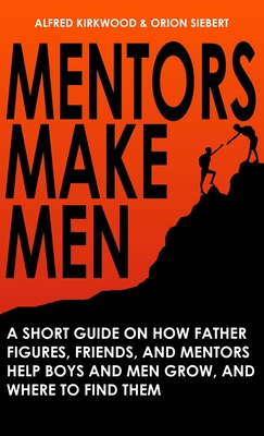 Mentors Make Men: A Short Guide on How Father Figures, Friends, and Mentors Help Boys and Men Grow, and Where to Find Them - Kirkwood, Alfred, and Siebert, Orion