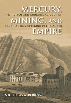 Mercury, Mining, and Empire: The Human and Ecological Cost of Colonial Silver Mining in the Andes - Robins, Nicholas A a