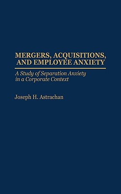 Mergers, Acquisitions, and Employee Anxiety: A Study of Separation Anxiety in a Corporate Context - Astrachan, Joseph H, Ph.D.
