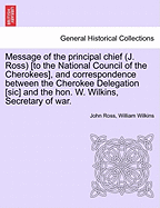 Message of the Principal Chief (J. Ross) [To the National Council of the Cherokees], and Correspondence Between the Cherokee Delegation [Sic] and the Hon. W. Wilkins, Secretary of War. - War College Series