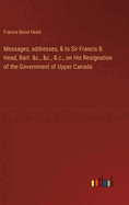 Messages, addresses, & to Sir Francis B. Head, Bart. &c., &c., & c., on His Resignation of the Government of Upper Canada