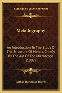 Metallography: An Introduction to the Study of the Structure of Metals, Chiefly by the Aid of the Microscope (1902)