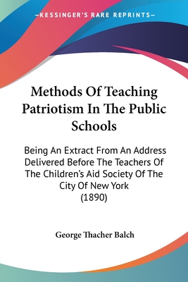 Methods Of Teaching Patriotism In The Public Schools: Being An Extract From An Address Delivered Before The Teachers Of The Children's Aid Society Of The City Of New York (1890) - Balch, George Thacher