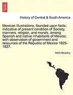 Mexican Illustrations, Founded Upon Facts; Indicative of Present Condition of Society, Manners, Religion, and Morals, Among Spanish and Native Inhabitants of Mexico; With Observation of Government and Resources of the Republic of Mexico 1825-1827.