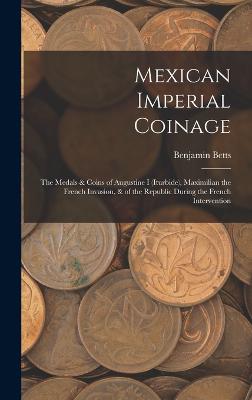 Mexican Imperial Coinage: The Medals & Coins of Augustine I (Iturbide), Maximilian the French Invasion, & of the Republic During the French Intervention - Betts, Benjamin