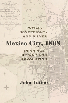 Mexico City, 1808: Power, Sovereignty, and Silver in an Age of War and Revolution - Tutino, John