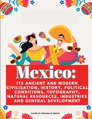Mexico: Its Ancient and Modern Civilisation, History, Political Conditions, Topography, Natural Resources, Industries and General Development - Charles Reginald Enock