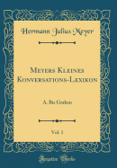 Meyers Kleines Konversations-Lexikon, Vol. 1: A. Bis Graben (Classic Reprint)