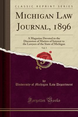 Michigan Law Journal, 1896, Vol. 5: A Magazine Devoted to the Discussion of Matters of Interest to the Lawyers of the State of Michigan (Classic Reprint) - Department, University of Michigan Law