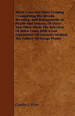 Milch Cows and Dairy Farming - Comprising the Breeds, Breeding, and Management, in Health and Disease, of Dairy and Other Stock, the Selection of Milc - Flint, Charles L