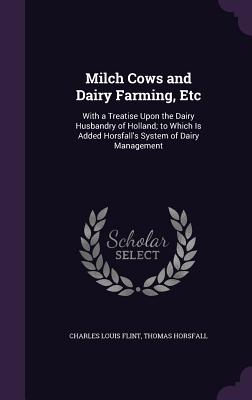 Milch Cows and Dairy Farming, Etc: With a Treatise Upon the Dairy Husbandry of Holland; to Which Is Added Horsfall's System of Dairy Management - Flint, Charles Louis, and Horsfall, Thomas