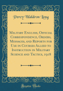 Military English, Official Correspondence, Orders, Messages, and Reports for Use in Courses Allied to Instruction in Military Science and Tactics, 1918 (Classic Reprint)