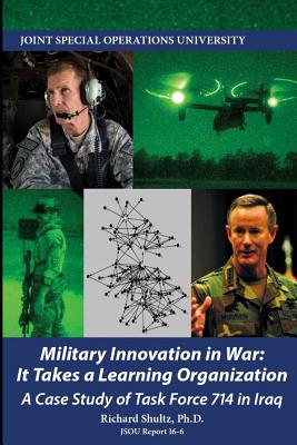 Military Innovation in War: It Takes a Learning Organization - A Case Study of Task Force 714 - Joint Special Operations University, and Shultz, Richard