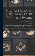 Military Lodges. The Apron and the Sword; or, Freemasonry Under Arms; Being an Account of Lodges in Regiments and Ships of war, and of Famous Soldiers and Sailors (of all Countries) who Have Belonged to the Society