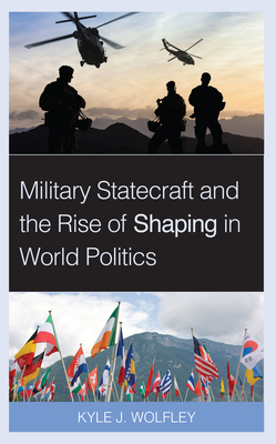 Military Statecraft and the Rise of Shaping in World Politics - Wolfley, Kyle J