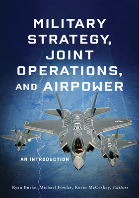 Military Strategy, Joint Operations, and Airpower: An Introduction - Burke, Ryan (Editor), and Fowler, Michael (Editor), and McCaskey, Kevin (Editor)