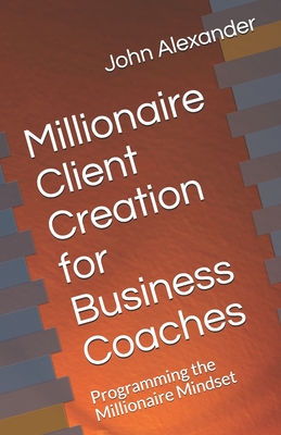 Millionaire Client Creation for Business Coaches: Programming the Millionaire Mindset - Alexander, John