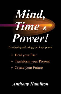 Mind, Time and Power!: Using the Hidden Power of Your Mind to Heal Your Past, Transform Your Present, Create Your Future - Hamilton, Anthony
