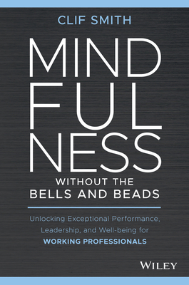 Mindfulness Without the Bells and Beads: Unlocking Exceptional Performance, Leadership, and Well-Being for Working Professionals - Smith, Clif
