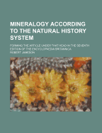 Mineralogy According to the Natural History System: Forming the Article Under That Head in the Seventh Edition of the Encyclopaedia Britannica