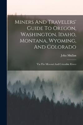 Miners And Travelers' Guide To Oregon, Washington, Idaho, Montana, Wyoming, And Colorado: Via The Missouri And Columbia Rivers - Mullan, John